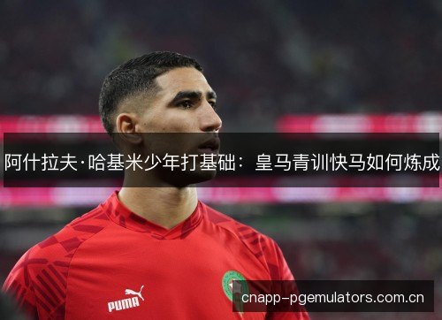 阿什拉夫·哈基米少年打基础：皇马青训快马如何炼成